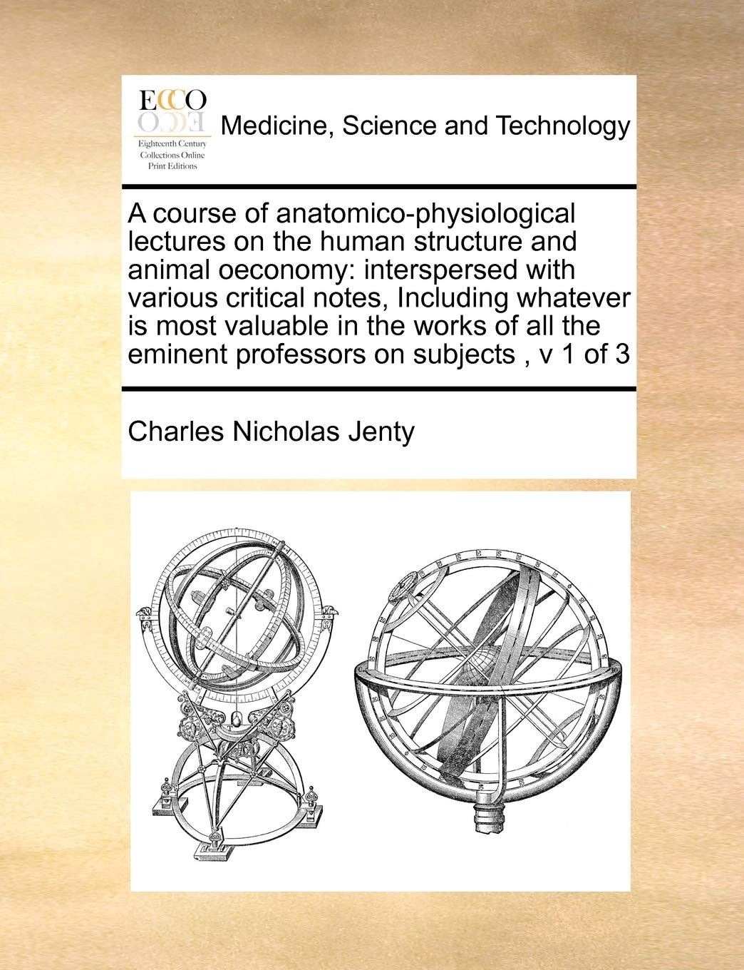 A course of anatomico-physiological lectures on the human structure and animal oeconomy: interspersed with various critical notes, Including whatever ... the eminent professors on subjects, v 1 of 3 Medicine