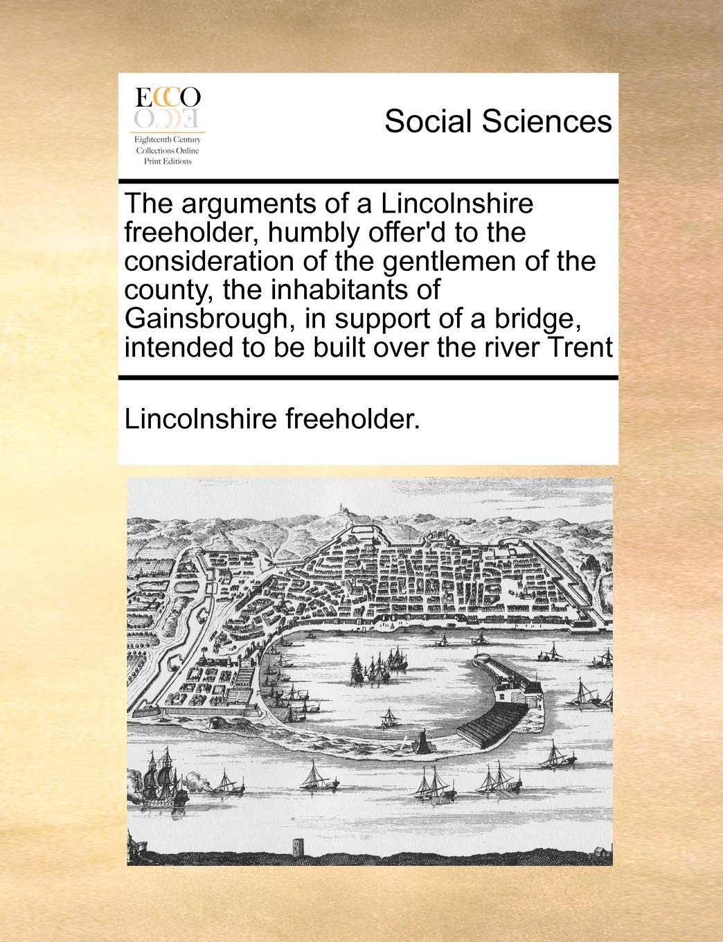 The arguments of a Lincolnshire freeholder, humbly offer'd to the consideration of the gentlemen of the county, the inhabitants of Gainsbrough, in ... intended to be built over the river Trent Books