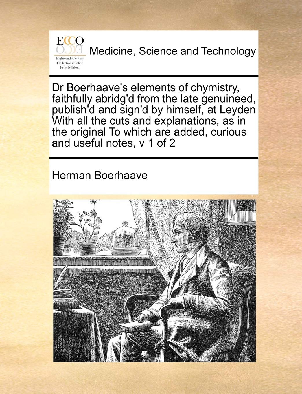 Dr Boerhaave's Elements of Chymistry, Faithfully Abridg'd from the Late Genuineed, Publish'd and Sign'd by Himself, at Leyden with All the Cuts and ... Are Added, Curious and Useful Notes, V 1 of 2 Medicine