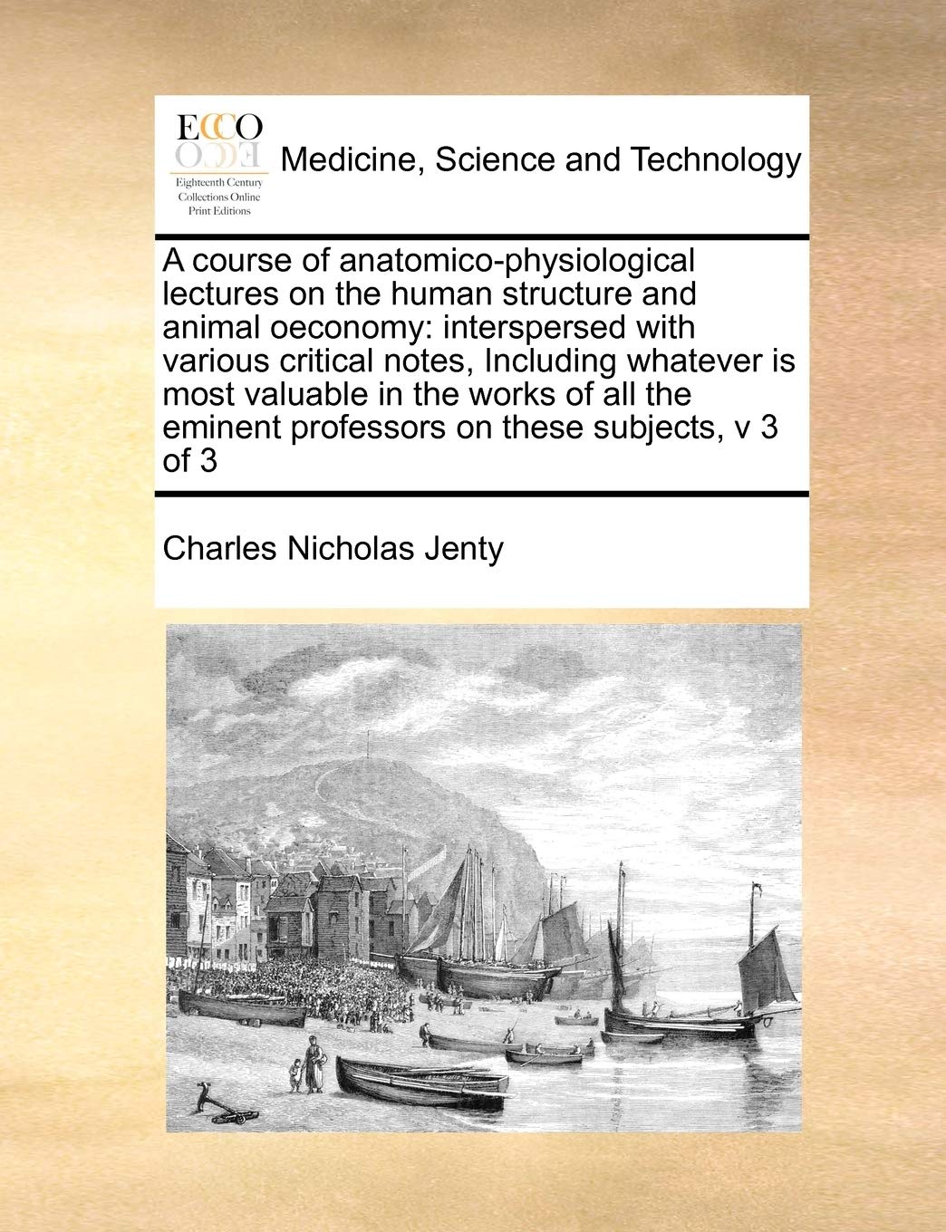 A course of anatomico-physiological lectures on the human structure and animal oeconomy: interspersed with various critical notes, Including whatever ... professors on these subjects, v 3 of 3 Medicine