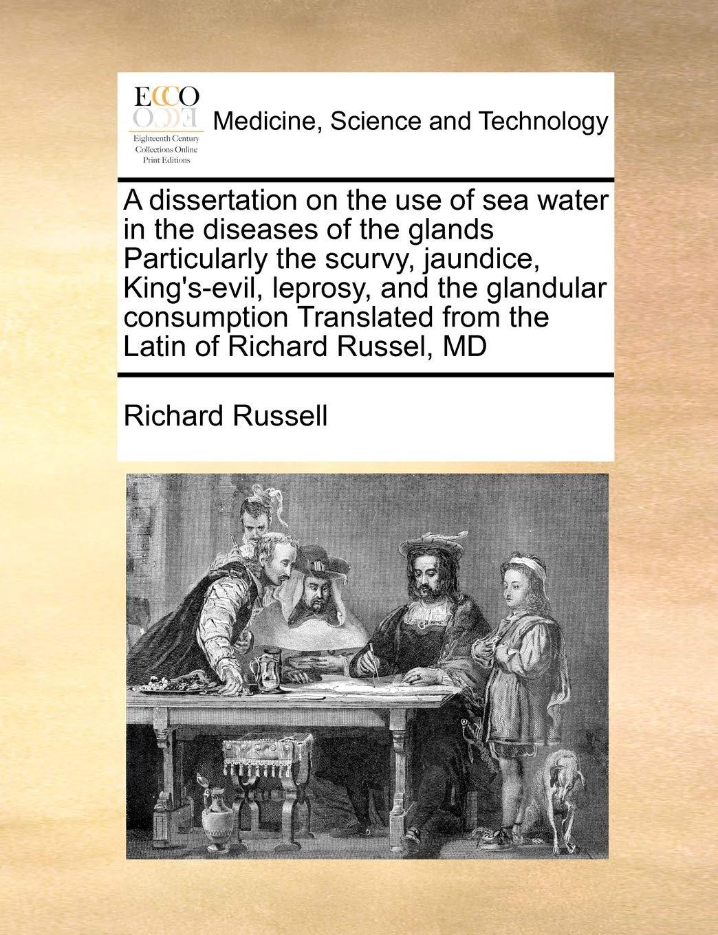 A dissertation on the use of sea water in the diseases of the glands Particularly the scurvy, jaundice, King's-evil, leprosy, and the glandular ... from the Latin of Richard Russel, MD Medicine