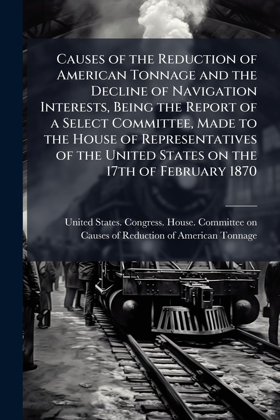 Causes of the Reduction of American Tonnage and the Decline of Navigation Interests, Being the Report of a Select Committee, Made to the House of ... United States on the 17th of February 1870 Politics & History