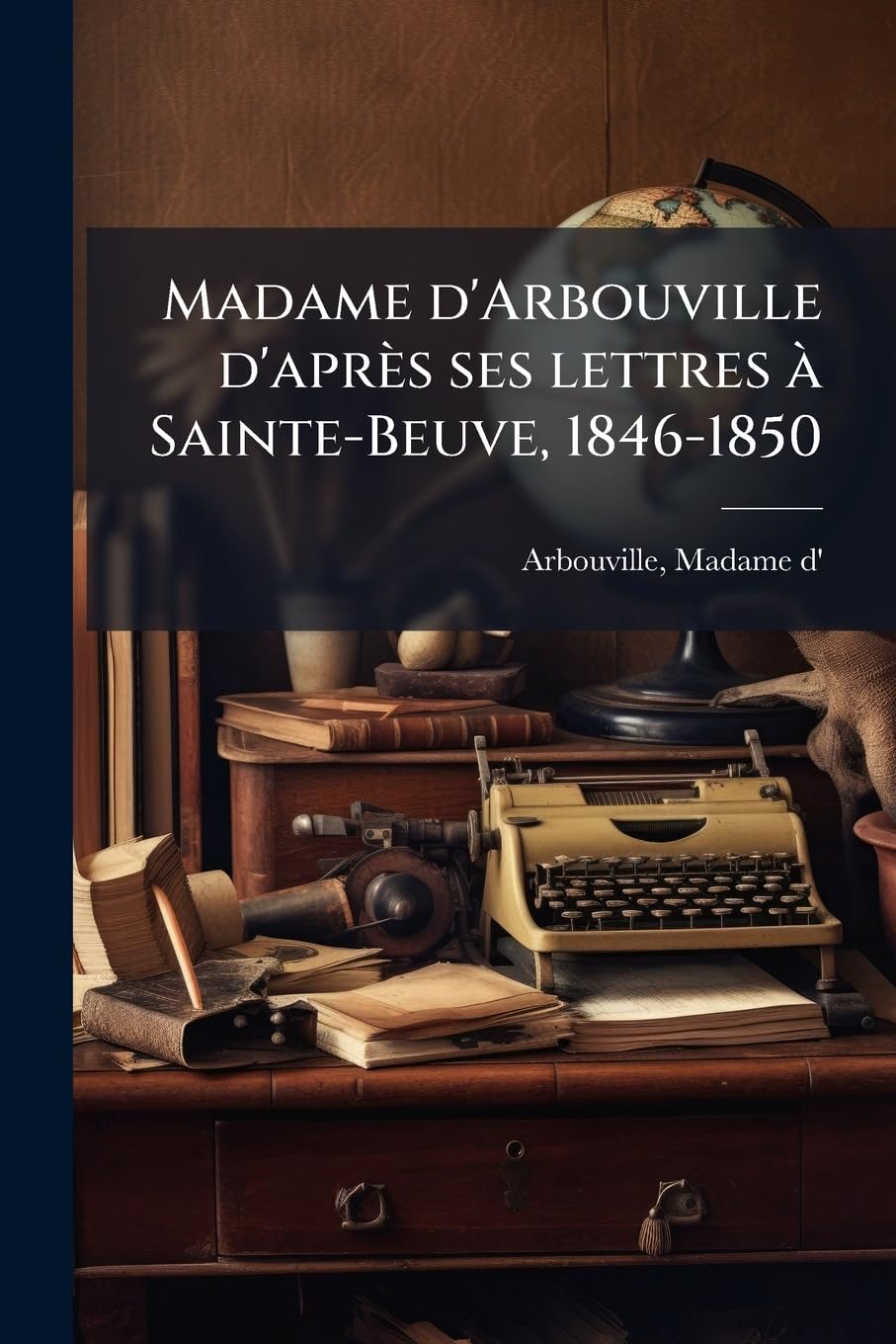 Madame d'Arbouville d'après ses lettres à Sainte-Beuve, 1846-1850: (documents inédits), vues et autographe Politics & History