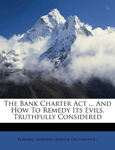 The Bank Charter Act ... And How To Remedy Its Evils, Truthfully Considered Politics & History