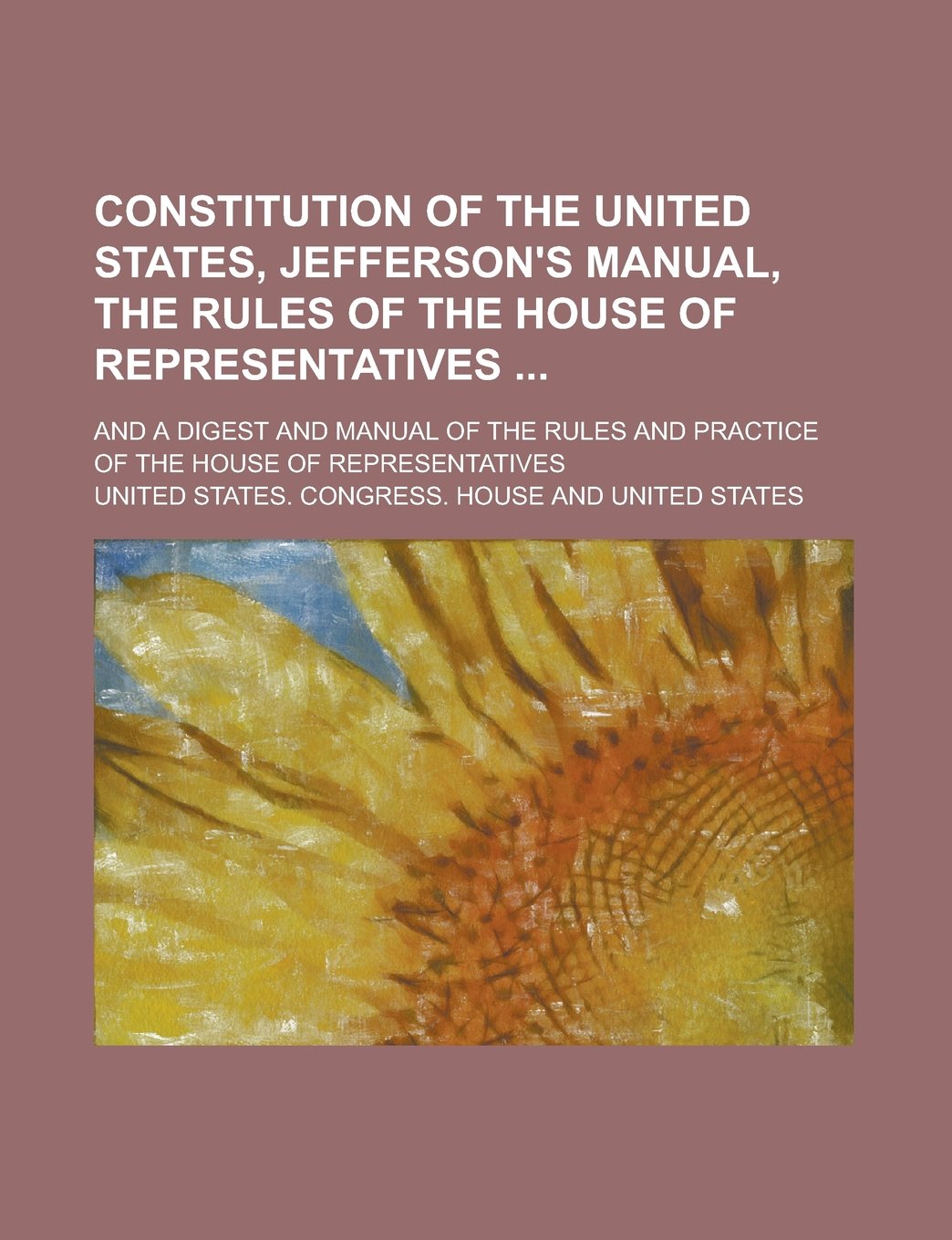 Constitution of the United States, Jefferson's Manual, the Rules of the House of Representatives ; And a Digest and Manual of the Rules and Practice of the House of Representatives Books