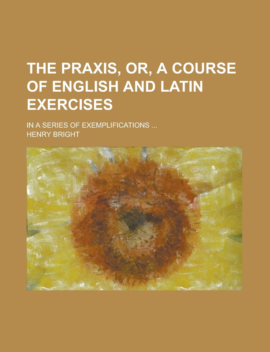 The Praxis, Or, A Course of English and Latin Exercises; In a Series of Exemplifications ... Books