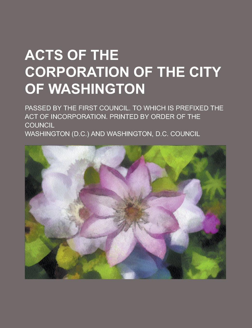 Acts of the Corporation of the City of Washington; Passed by the First Council. To which is Prefixed the Act of Incorporation. Printed by Order of the Council Books