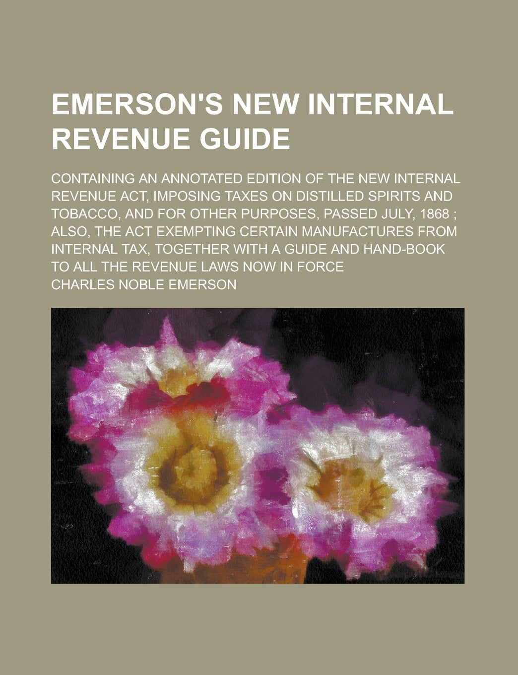 Emerson's New Internal Revenue Guide; Containing an Annotated Edition of the New Internal Revenue Act, Imposing Taxes on Distilled Spirits and ... July, 1868 ; Also, the Act Exempting Certain Books