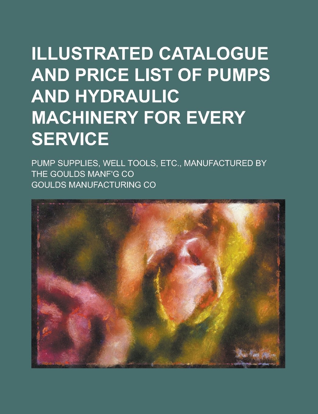 Illustrated Catalogue and Price List of Pumps and Hydraulic Machinery for Every Service; Pump Supplies, Well Tools, Etc., Manufactured by the Goulds Manf'g Co Books