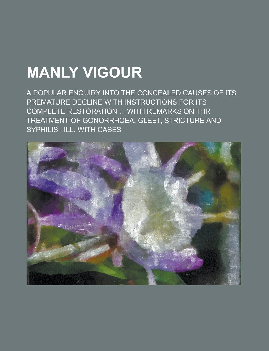 Manly vigour; a popular enquiry into the concealed causes of its premature decline with instructions for its complete restoration ... with remarks on ... stricture and syphilis ; ill. with cases Books