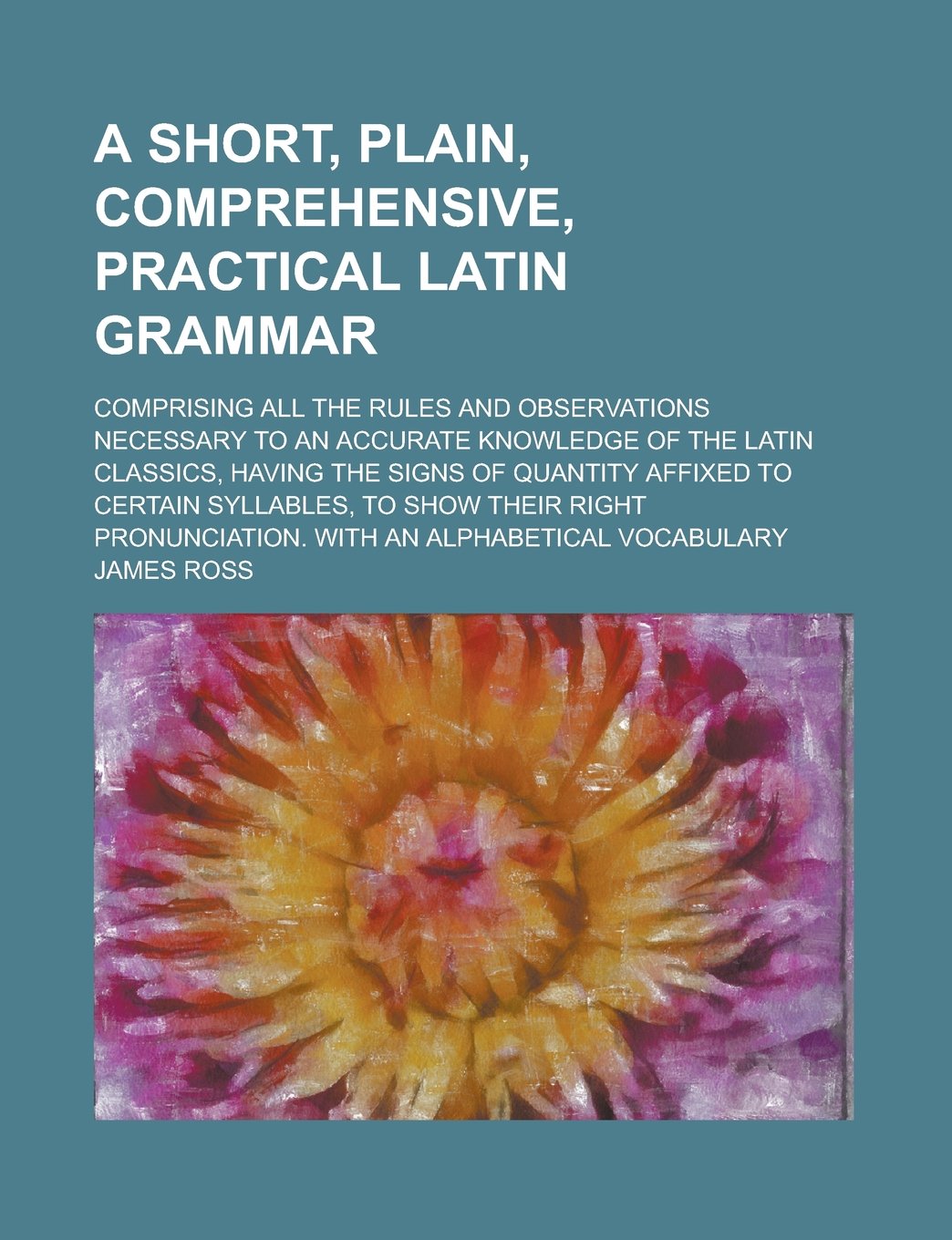 A short, plain, comprehensive, practical Latin grammar; comprising all the rules and observations necessary to an accurate knowledge of the Latin ... to certain syllables, to show their right Books