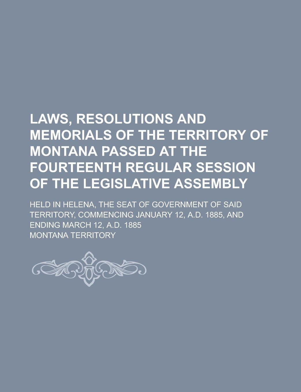 Laws, Resolutions and Memorials of the Territory of Montana Passed at the Fourteenth Regular Session of the Legislative Assembly; Held in Helena, the ... January 12, A.D. 1885, and Ending March Books