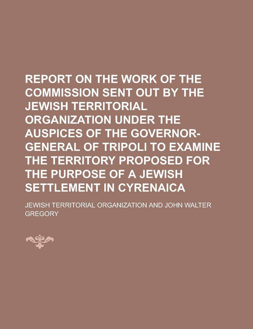 Report on the Work of the Commission Sent Out by the Jewish Territorial Organization Under the Auspices of the Governor-General of Tripoli to Examine ... Purpose of a Jewish Settlement in Cyrenaica Books