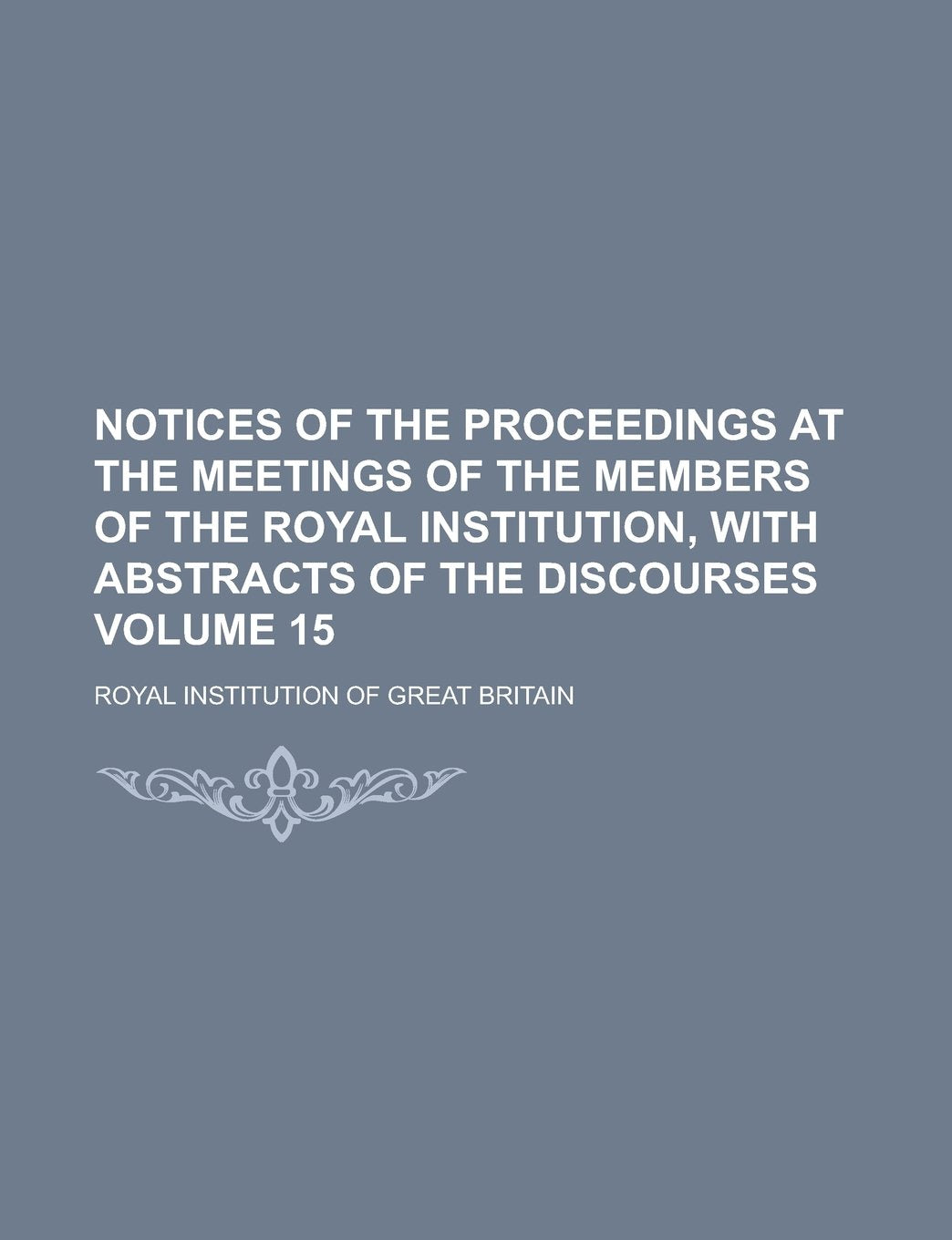 Notices of the proceedings at the meetings of the members of the Royal Institution, with abstracts of the discourses Volume 15 Books