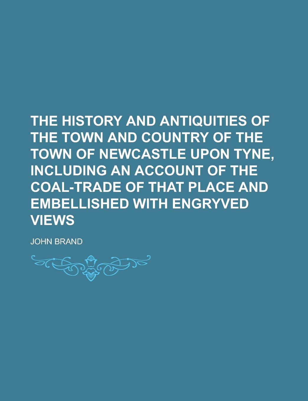 The History and Antiquities of the Town and Country of the Town of Newcastle Upon Tyne, Including an Account of the Coal-trade of that Place and Embellished with Engryved Views Politics & History
