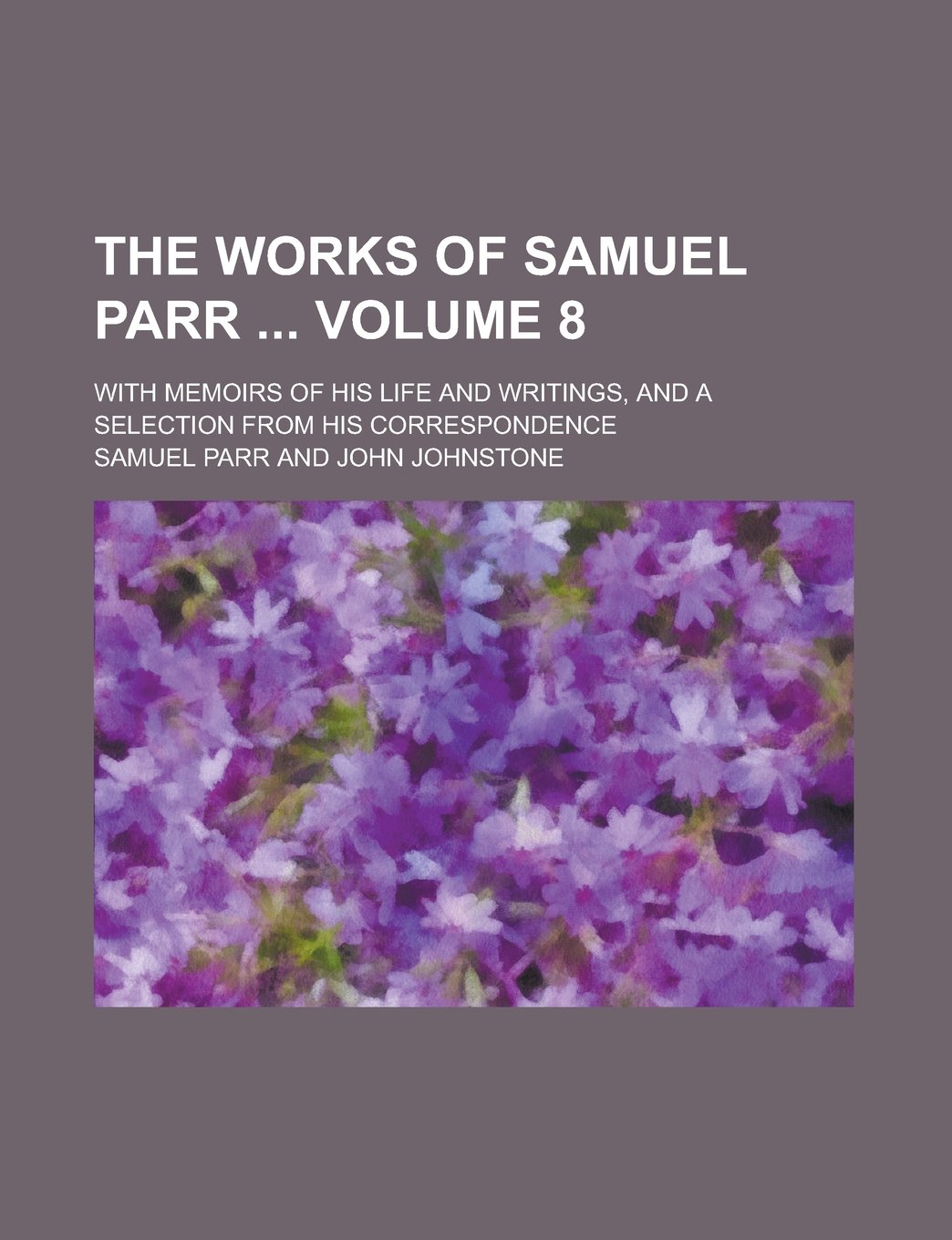 The Works of Samuel Parr ; With Memoirs of His Life and Writings, and a Selection from His Correspondence Volume 8 Books