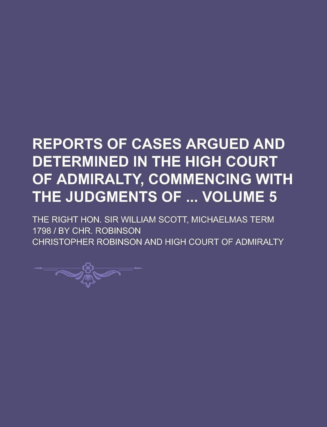 Reports of Cases Argued and Determined in the High Court of Admiralty, Commencing with the Judgments of ; The Right Hon. Sir William Scott, Michaelmas Term 1798 | by Chr. Robinson Volume 5 Law