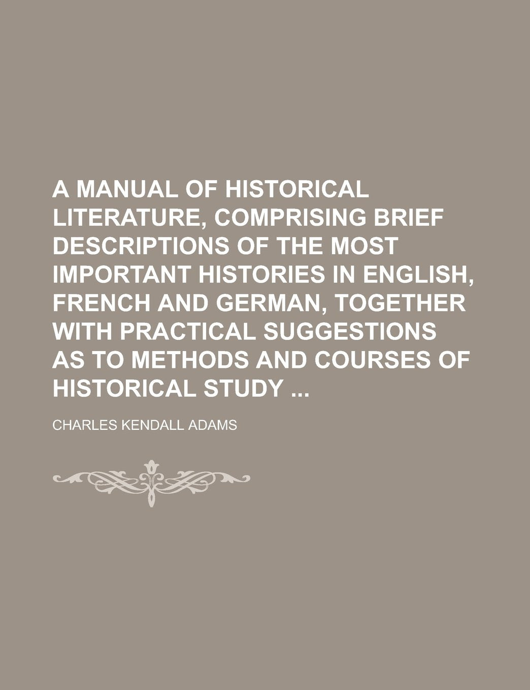 A Manual of Historical Literature, Comprising Brief Descriptions of the Most Important Histories in English, French and German, Together with ... as to Methods and Courses of Historical Study Books