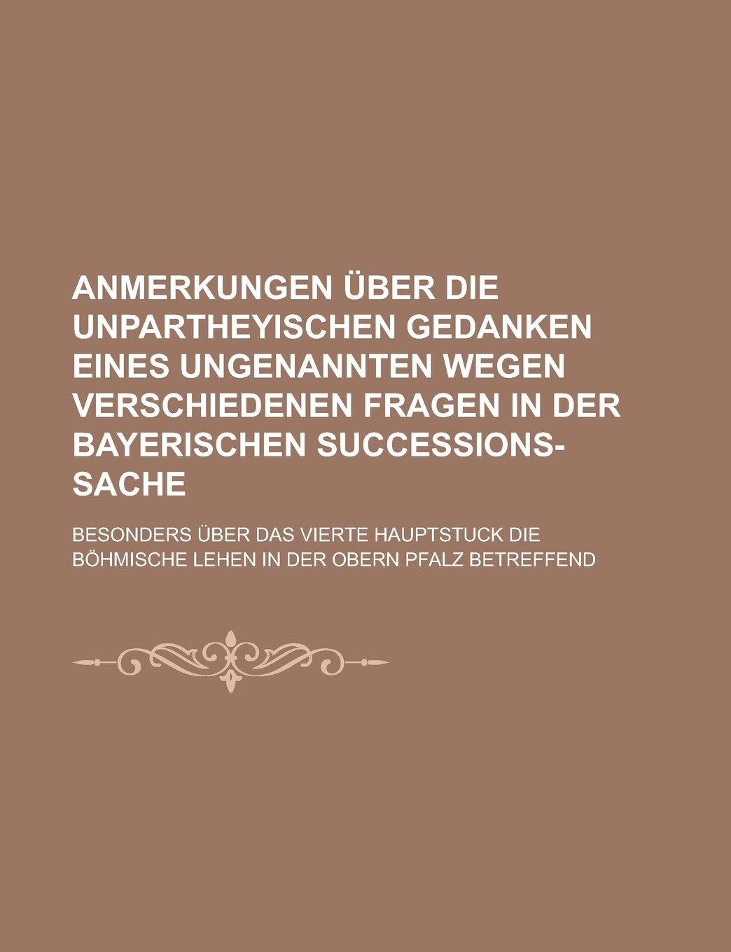Anmerkungen über die unpartheyischen Gedanken eines Ungenannten wegen verschiedenen Fragen in der Bayerischen Succeßions-Sache; besonders über das ... Böhmische Lehen in der obern Pfalz betreffend Books