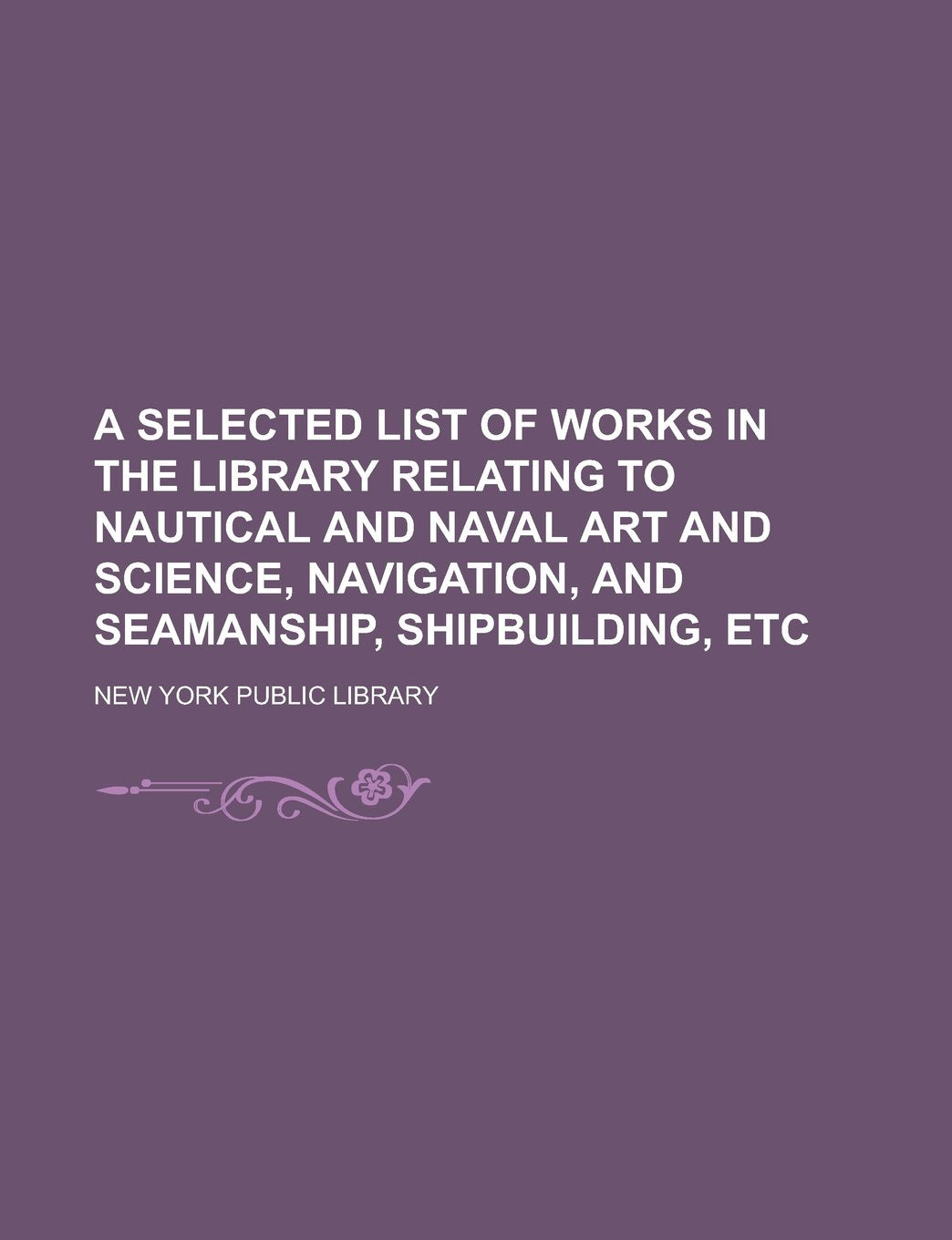 A Selected List of Works in the Library Relating to Nautical and Naval Art and Science, Navigation, and Seamanship, Shipbuilding, Etc book