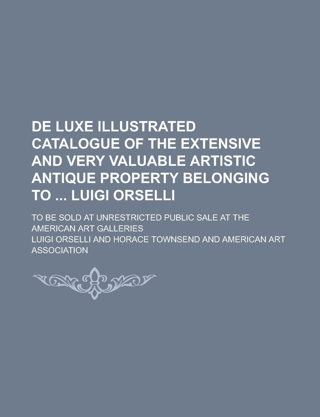 de Luxe Illustrated Catalogue of the Extensive and Very Valuable Artistic Antique Property Belonging to Luigi Orselli; To Be Sold at Unrestricted Public Sale at the American Art Galleries book