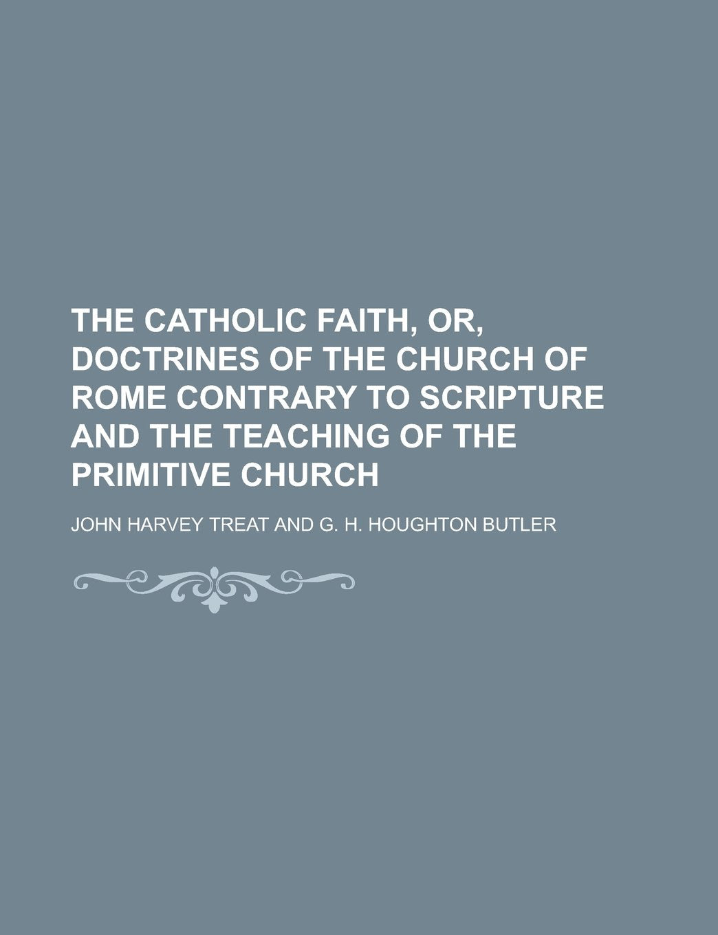 The Catholic faith, or, Doctrines of the Church of Rome contrary to Scripture and the teaching of the primitive church Books