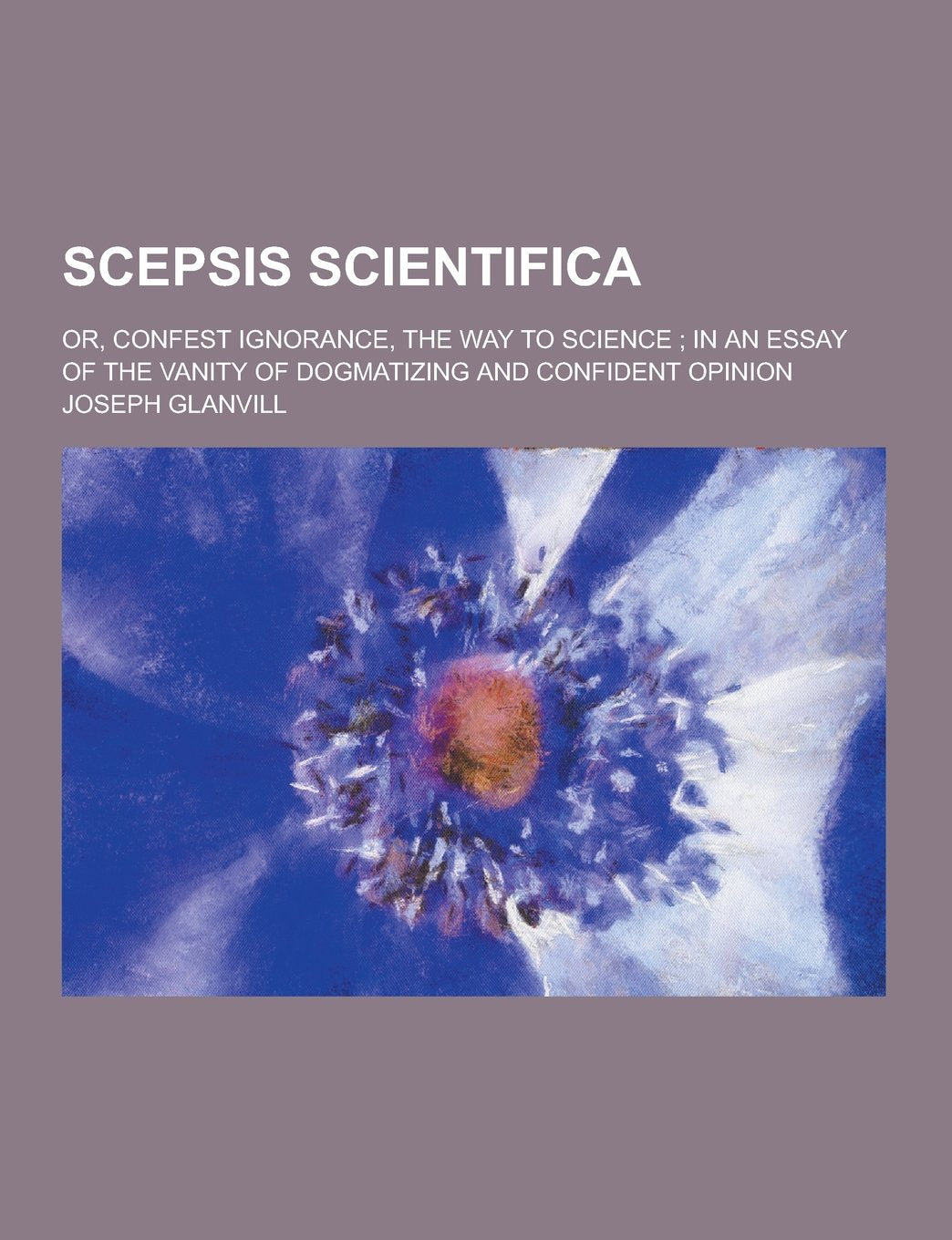 Scepsis Scientifica; Or, Confest Ignorance, the Way to Science; In an Essay of the Vanity of Dogmatizing and Confident Opinion Philosophy