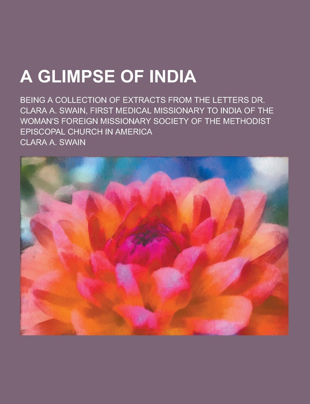 A Glimpse of India; Being a Collection of Extracts from the Letters Dr. Clara A. Swain, First Medical Missionary to India of the Woman's Foreign MIS Essays & Short Stories