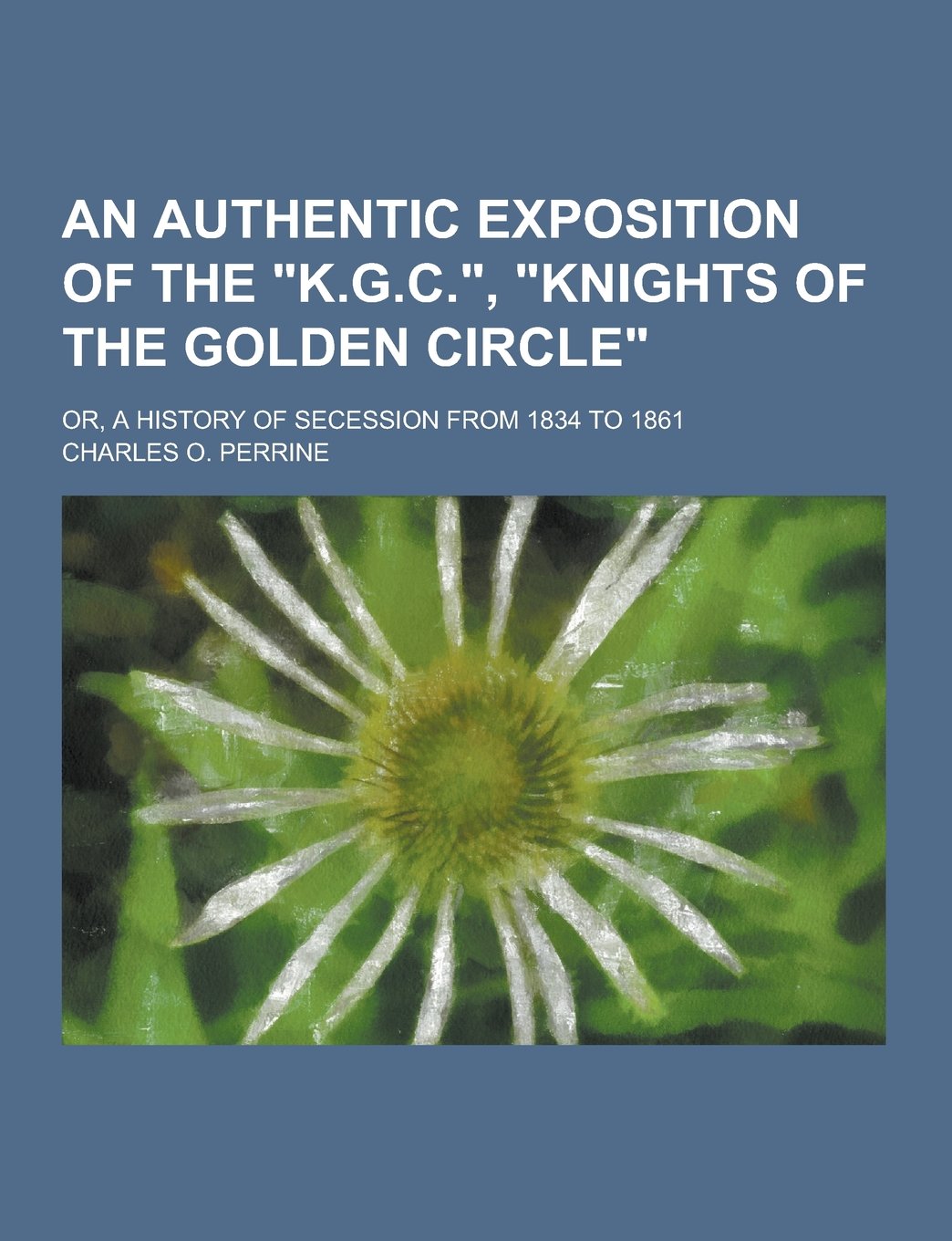 An Authentic Exposition of the K.G.C., Knights of the Golden Circle; Or, a History of Secession from 1834 to 1861 Politics & History
