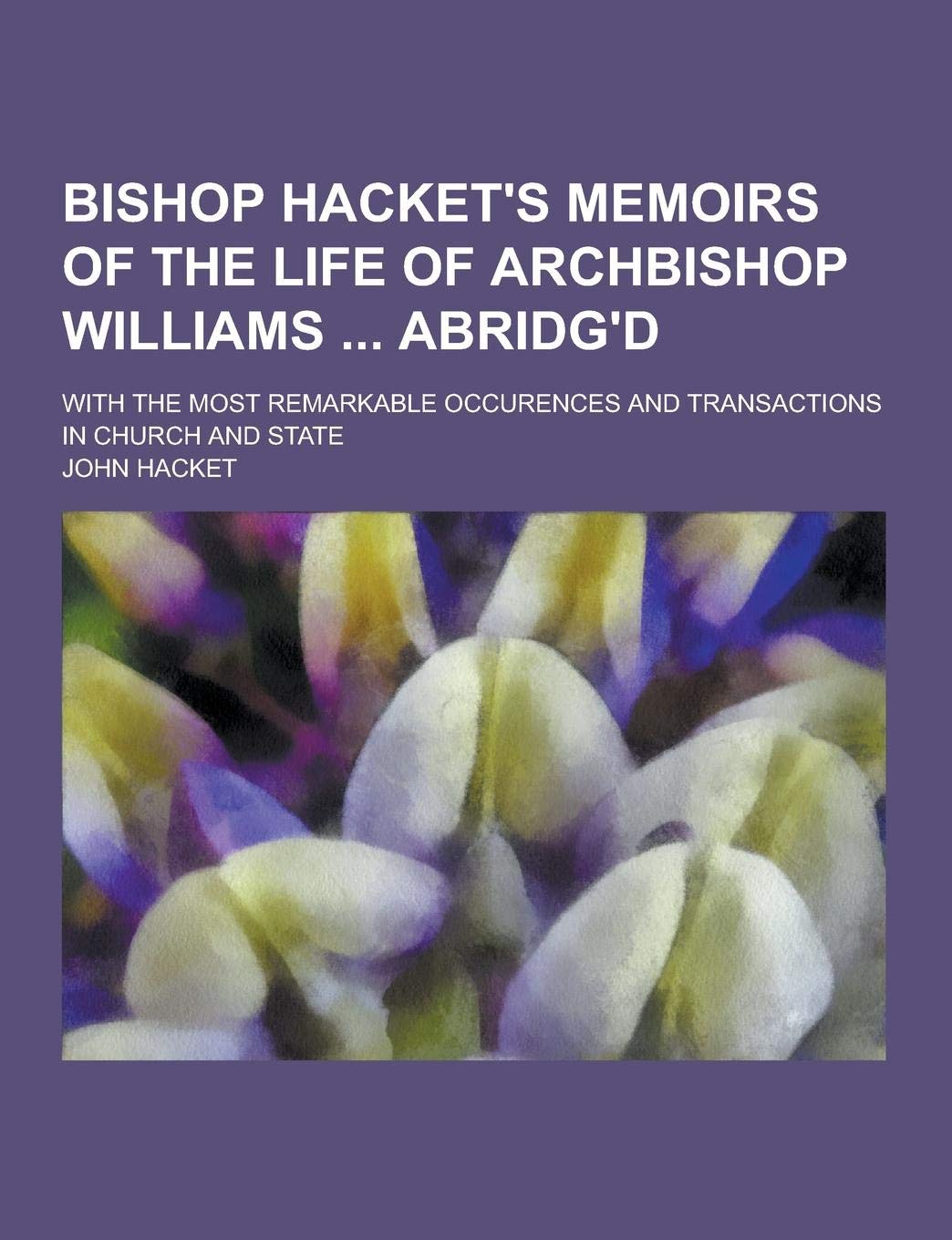 Bishop Hacket's Memoirs of the Life of Archbishop Williams Abridg'd; With the Most Remarkable Occurences and Transactions in Church and State Books