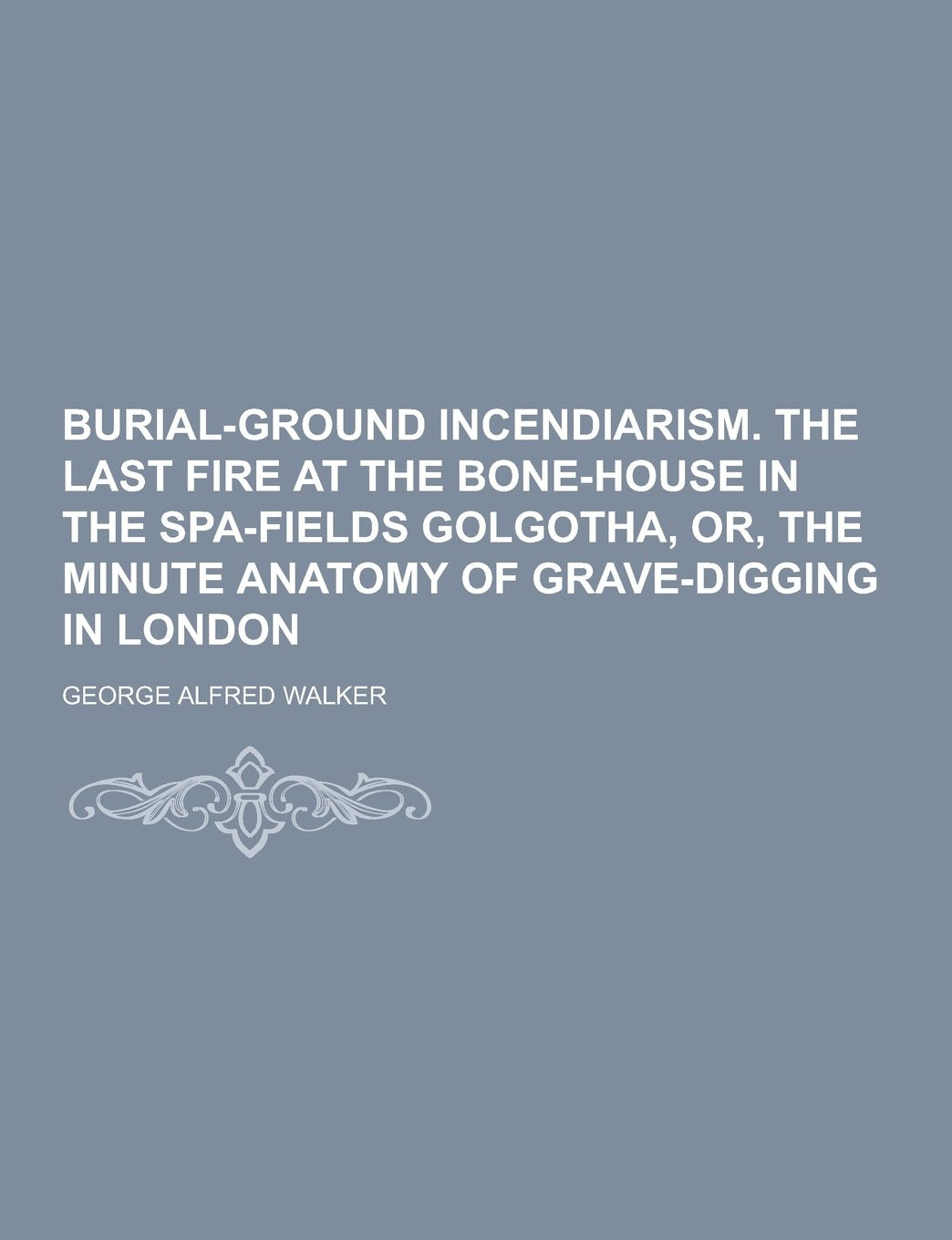 Burial-Ground Incendiarism. the Last Fire at the Bone-House in the Spa-Fields Golgotha, Or, the Minute Anatomy of Grave-Digging in London Books