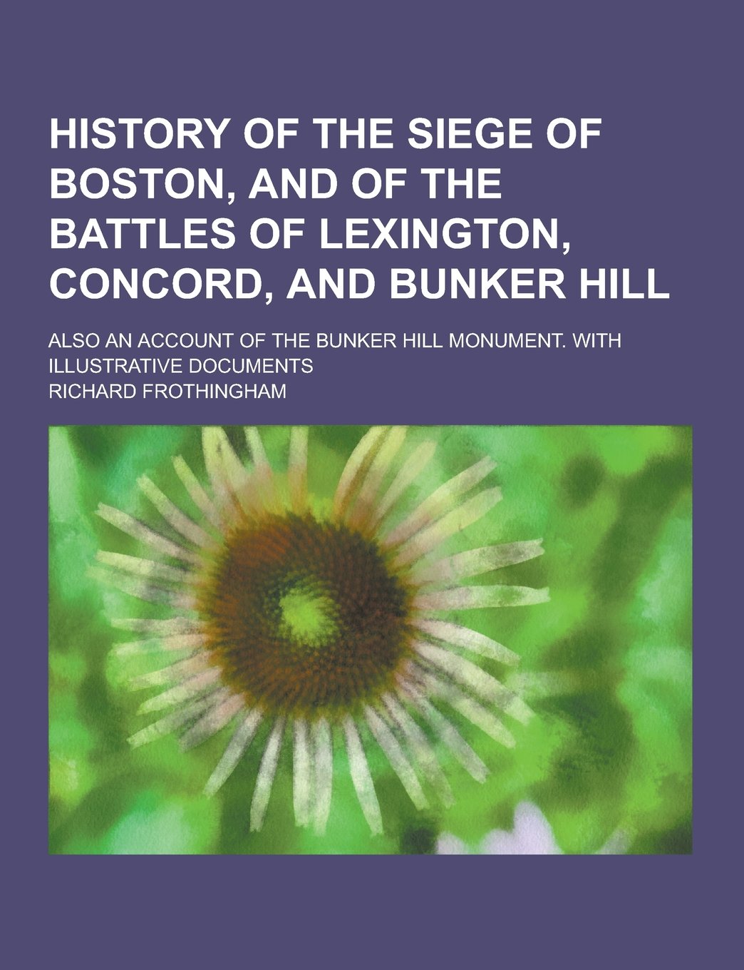 History of the Siege of Boston, and of the Battles of Lexington, Concord, and Bunker Hill; Also an Account of the Bunker Hill Monument. with Illustrat Politics & History