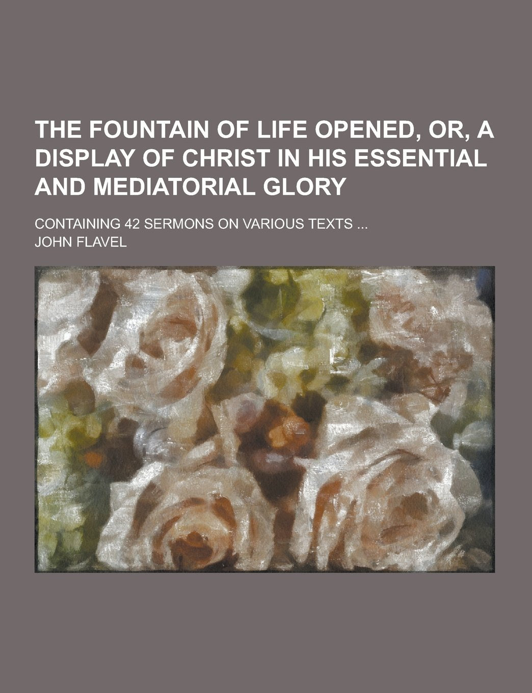 The Fountain of Life Opened, Or, a Display of Christ in His Essential and Mediatorial Glory; Containing 42 Sermons on Various Texts ... book