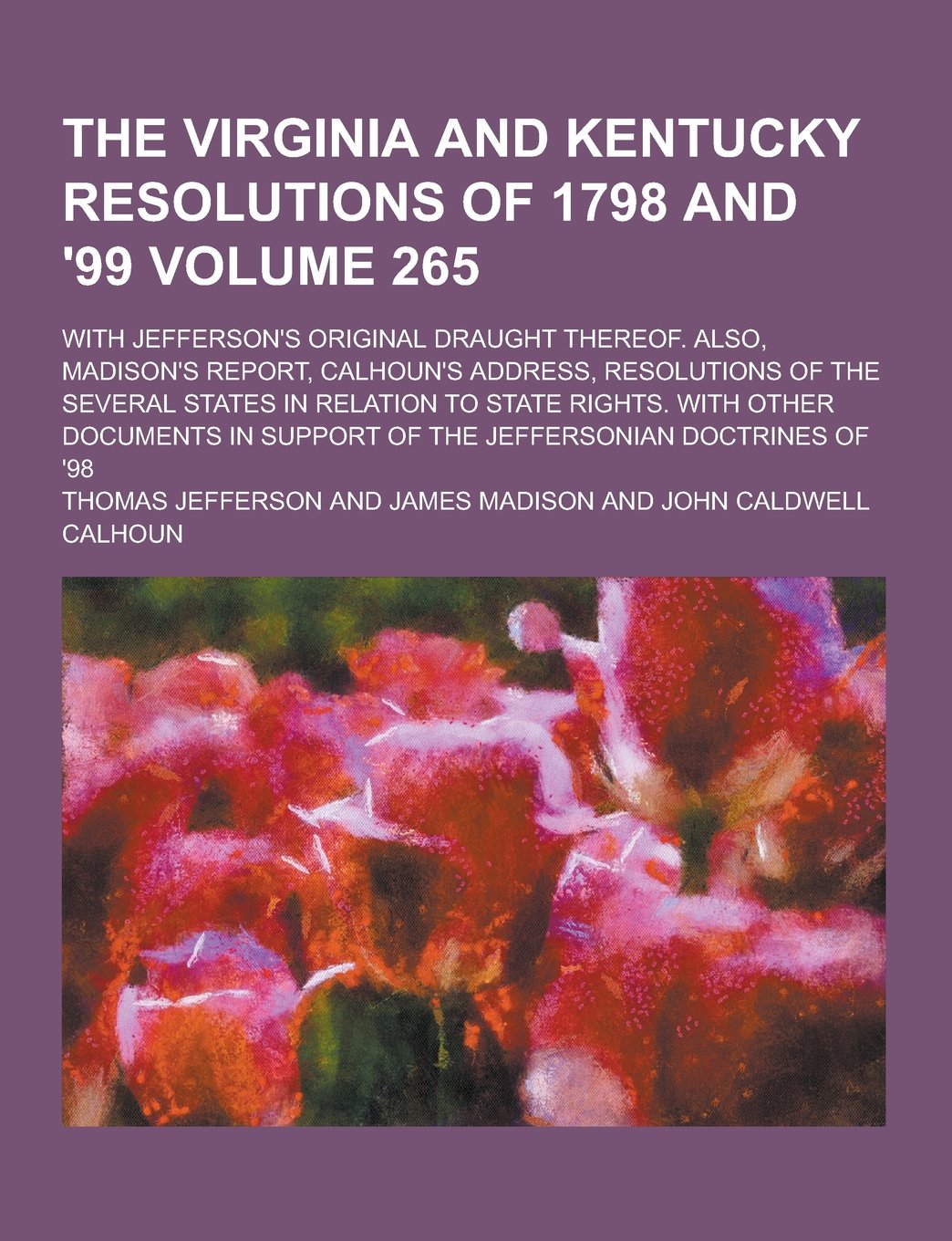 The Virginia and Kentucky Resolutions of 1798 and '99; With Jefferson's Original Draught Thereof. Also, Madison's Report, Calhoun's Address, Resolutio Politics & History