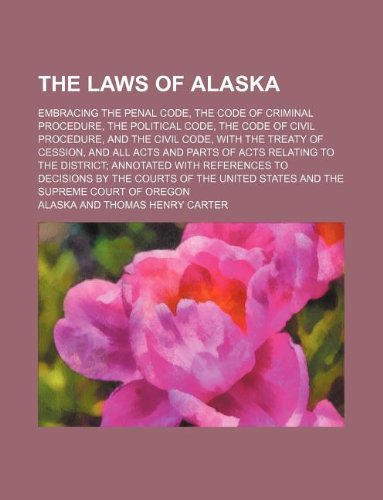 The Laws of Alaska; Embracing the Penal Code, the Code of Criminal Procedure, the Political Code, the Code of Civil Procedure, and the Civil Code, ... to the District Annotated with References to Books