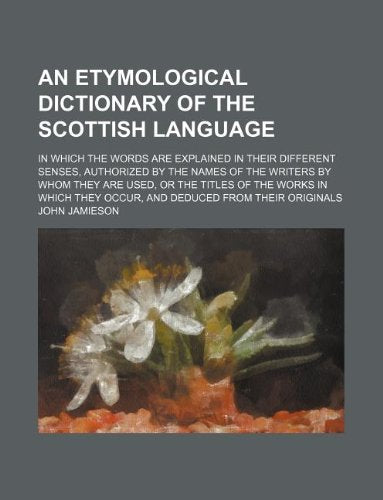 An Etymological Dictionary of the Scottish Language; In Which the Words Are Explained in Their Different Senses, Authorized by the Names of the ... They Occur, and Deduced from Their Originals Books