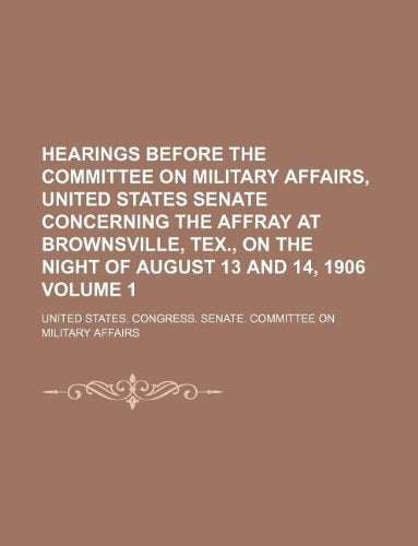 Hearings Before the Committee on Military Affairs, United States Senate Concerning the Affray at Brownsville, Tex., on the Night of August 13 and 14, 1906 Volume 1 Books
