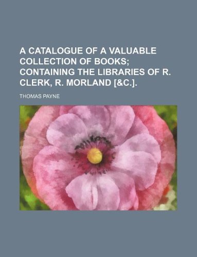 A Catalogue of a Valuable Collection of Books; Containing the Libraries of R. Clerk, R. Morland . Books