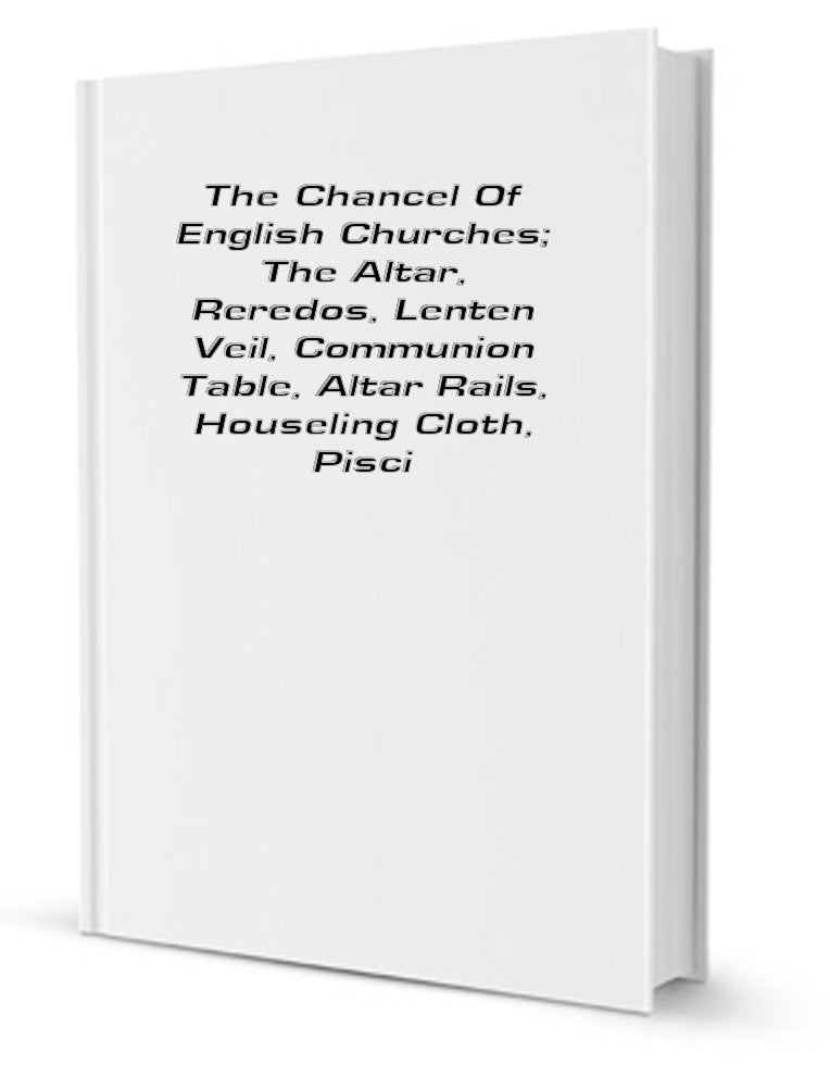 The Chancel of English Churches; The Altar, Reredos, Lenten Veil, Communion Table, Altar Rails, Houseling Cloth, Piscina, Credence, Sedilia, Aumbry, Sacrament House, Easter Sepulchre, Squint, Etc Books