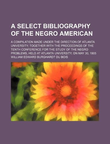A Select Bibliography of the Negro American; A Compilation Made Under the Direction of Atlanta University Together with the Proceedings of the Tenth ... Held at Atlanta University, on May 30, 1905 Books
