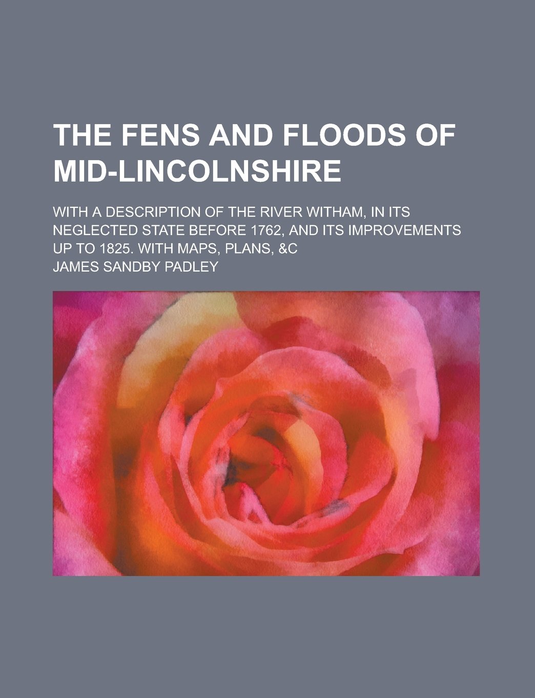 The fens and floods of mid-Lincolnshire; with a description of the river Witham, in its neglected state before 1762, and its improvements up to 1825. With maps, plans, &c Books