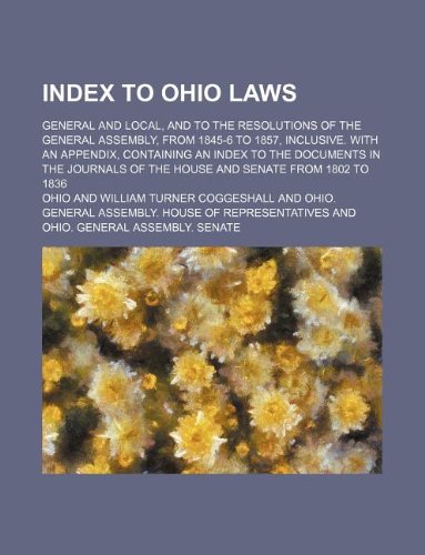 Index to Ohio Laws; General and Local, and to the Resolutions of the General Assembly, from 1845-6 to 1857, Inclusive. with an Appendix, Containing an ... of the House and Senate from 1802 to 1836 Books