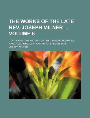 The Works of the Late REV. Joseph Milner Volume 6; Containing the History of the Church of Christ Practical Sermons and Tracts and Essays Books