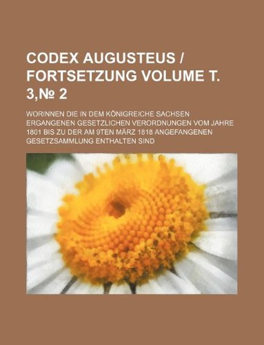 Codex Augusteus - Fortsetzung Volume . 3, 2; Worinnen Die in Dem Konigreiche Sachsen Ergangenen Gesetzlichen Verordnungen Vom Jahre 1801 Bis Zu Der Am ... Angefangenen Gesetzsammlung Enthalten Sind Books