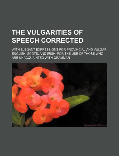 The Vulgarities of Speech Corrected; With Elegant Expressions for Provincial and Vulgar English, Scots, and Irish for the Use of Those Who Are Unacquainted with Grammar Books