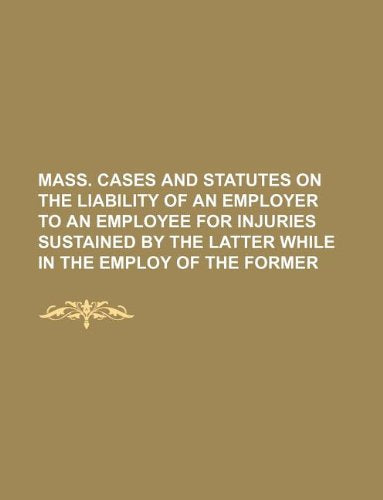 Mass. Cases and Statutes on the Liability of an Employer to an Employee for Injuries Sustained by the Latter While in the Employ of the Former Books