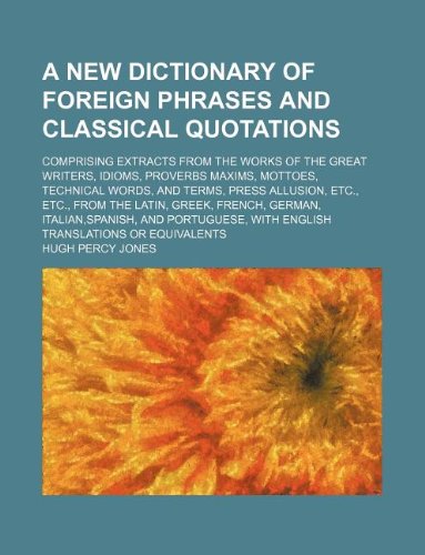 A New Dictionary of Foreign Phrases and Classical Quotations; Comprising Extracts from the Works of the Great Writers, Idioms, Proverbs Maxims, ... the Latin, Greek, French, German, Italian, S Books