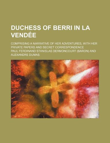 Duchess of Berri in La Vendee; Comprising a Narrative of Her Adventures, with Her Private Papers and Secret Correspondence Books
