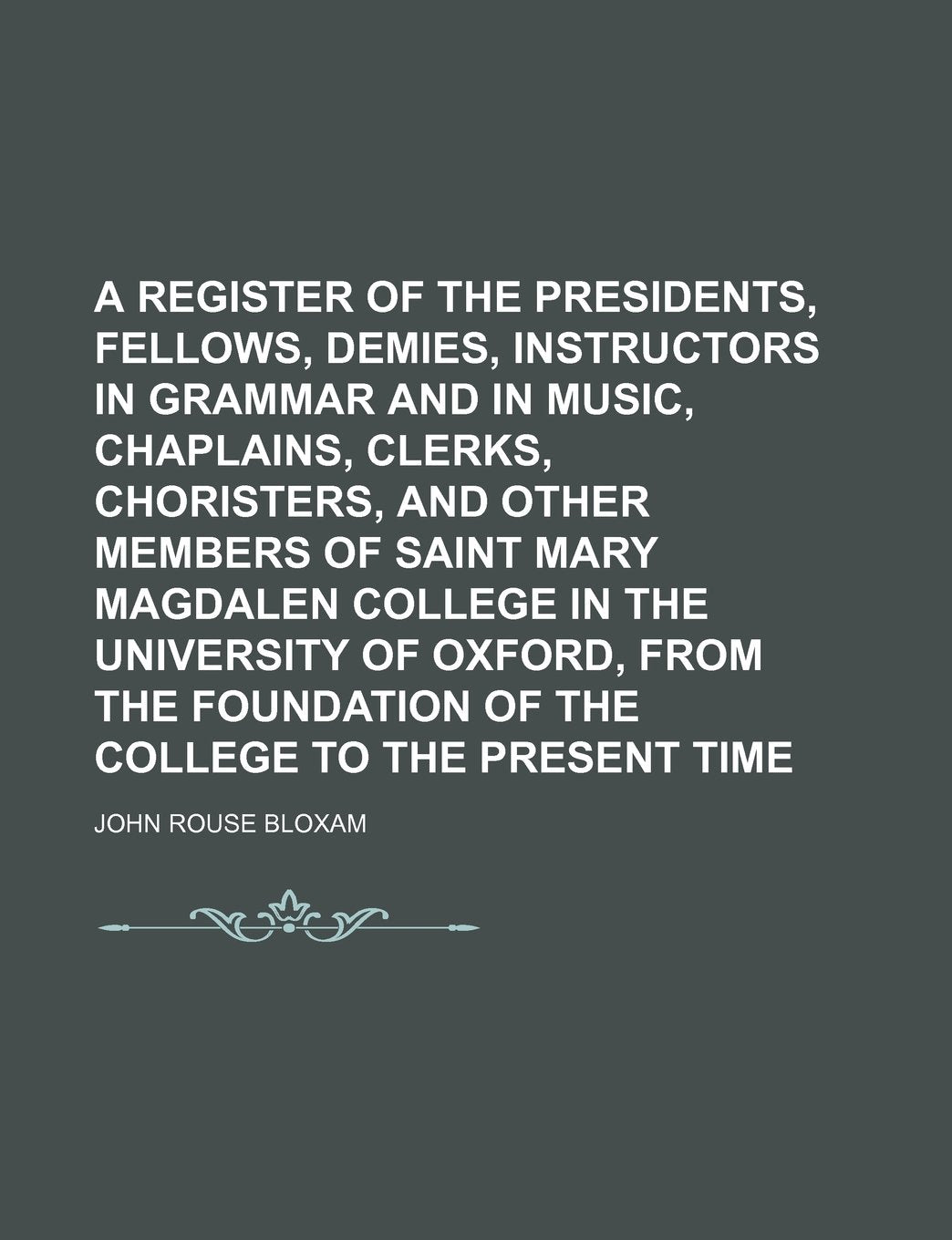 A Register of the Presidents, Fellows, Demies, Instructors in Grammar and in Music, Chaplains, Clerks, Choristers, and Other Members of Saint Mary ... Foundation of the College to the Present Time Books