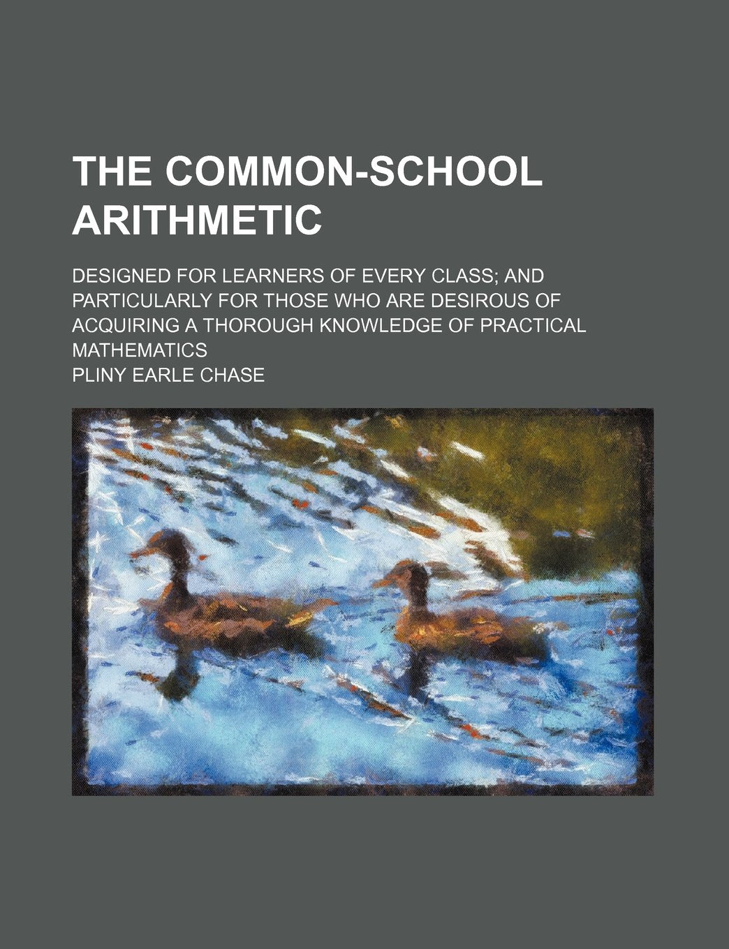 The Common-School Arithmetic; Designed for Learners of Every Class and Particularly for Those Who Are Desirous of Acquiring a Thorough Knowledge of Practical Mathematics Books